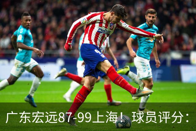 广东宏远87-99上海！球员评分：2人满分，2人良好，4人不合格