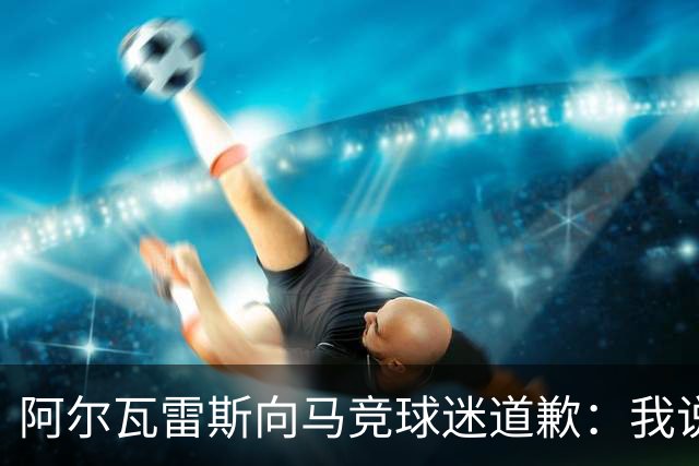 阿尔瓦雷斯向马竞球迷道歉：我说想去巴萨是个错误